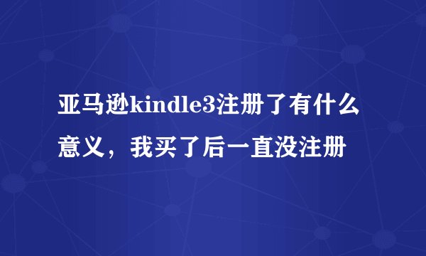 亚马逊kindle3注册了有什么意义，我买了后一直没注册