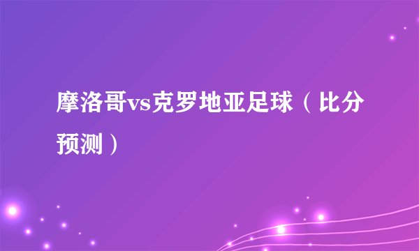 摩洛哥vs克罗地亚足球（比分预测）