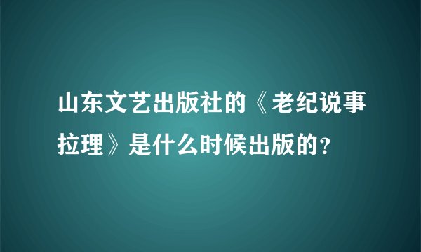 山东文艺出版社的《老纪说事拉理》是什么时候出版的？