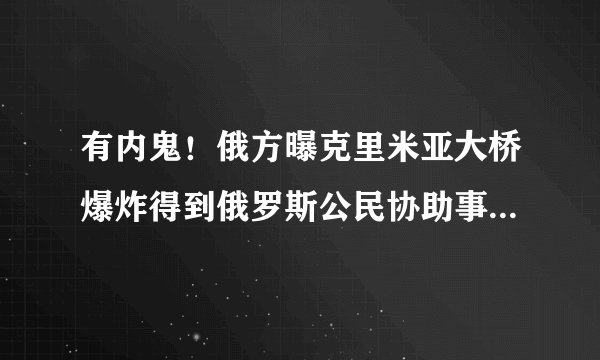 有内鬼!俄方曝克里米亚大桥爆炸得到俄罗斯公民协助事情变得越来越离奇了