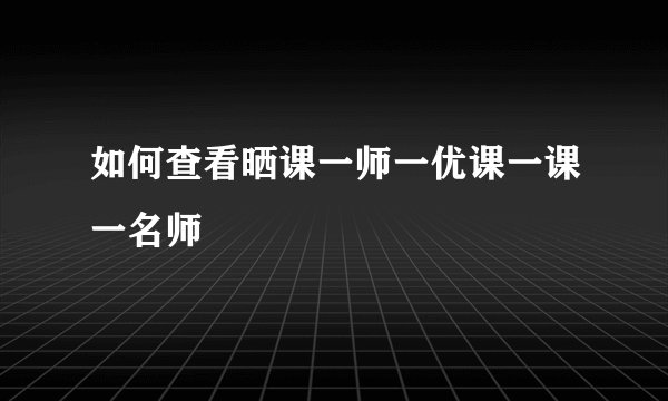 如何查看晒课一师一优课一课一名师