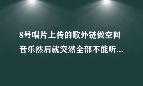 8号唱片上传的歌外链做空间音乐然后就突然全部不能听了什么情况？