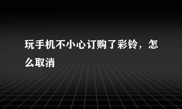 玩手机不小心订购了彩铃，怎么取消