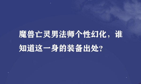 魔兽亡灵男法师个性幻化，谁知道这一身的装备出处？