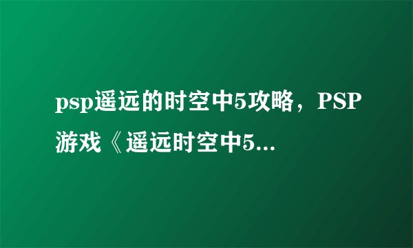 psp遥远的时空中5攻略，PSP游戏《遥远时空中5》攻略汇总