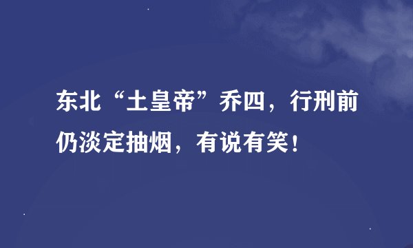东北“土皇帝”乔四，行刑前仍淡定抽烟，有说有笑！