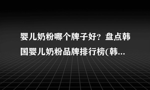 婴儿奶粉哪个牌子好？盘点韩国婴儿奶粉品牌排行榜(韩国婴儿奶粉品牌大全)
