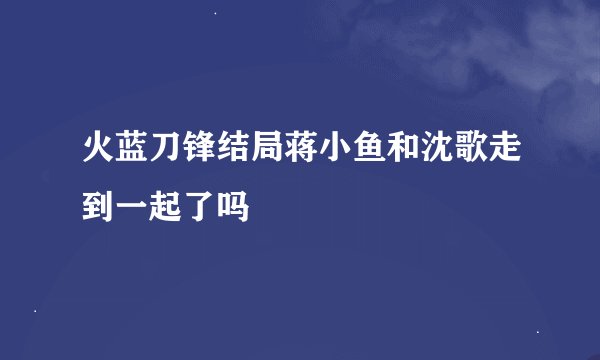 火蓝刀锋结局蒋小鱼和沈歌走到一起了吗