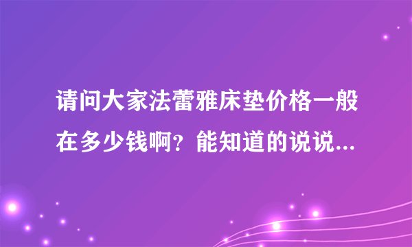 请问大家法蕾雅床垫价格一般在多少钱啊？能知道的说说吧？有了解的吗？