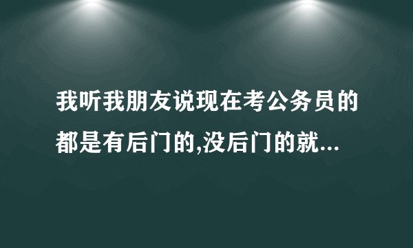 我听我朋友说现在考公务员的都是有后门的,没后门的就是考进了也会被刷下来这是真的吗?