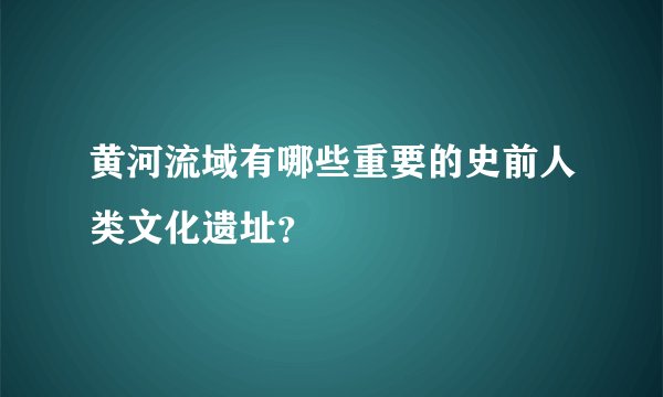 黄河流域有哪些重要的史前人类文化遗址？