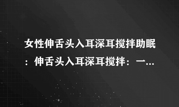 女性伸舌头入耳深耳搅拌助眠:伸舌头入耳深耳搅拌:一种神奇的助眠方法