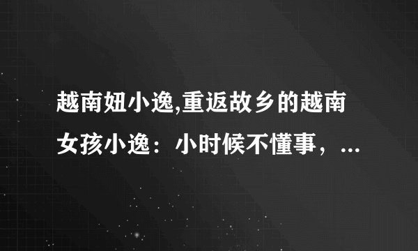 越南妞小逸,重返故乡的越南女孩小逸:小时候不懂事,现在懂了什么是家乡情 :越南女孩小逸的故乡情