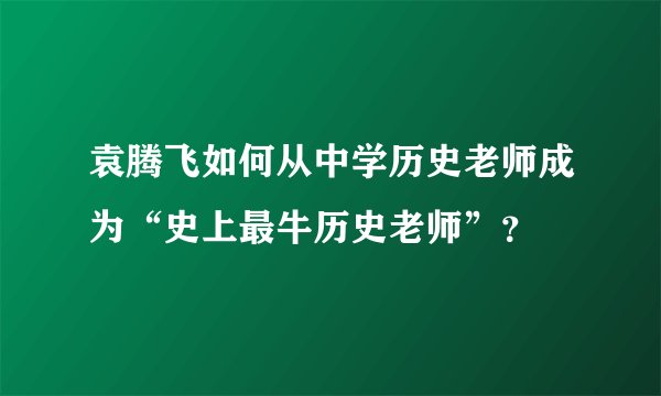 袁腾飞如何从中学历史老师成为“史上最牛历史老师”？
