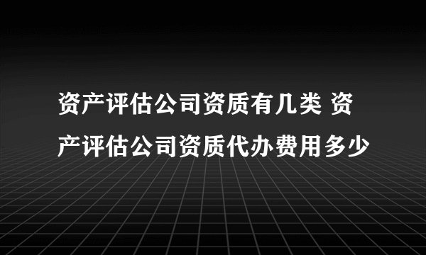 资产评估公司资质有几类 资产评估公司资质代办费用多少