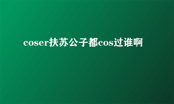 coser扶苏公子都cos过谁啊