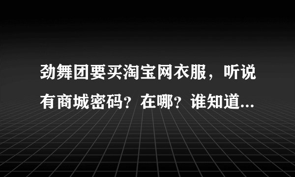 劲舞团要买淘宝网衣服，听说有商城密码？在哪？谁知道，请告诉我，谢谢！