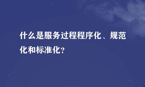 什么是服务过程程序化、规范化和标准化？