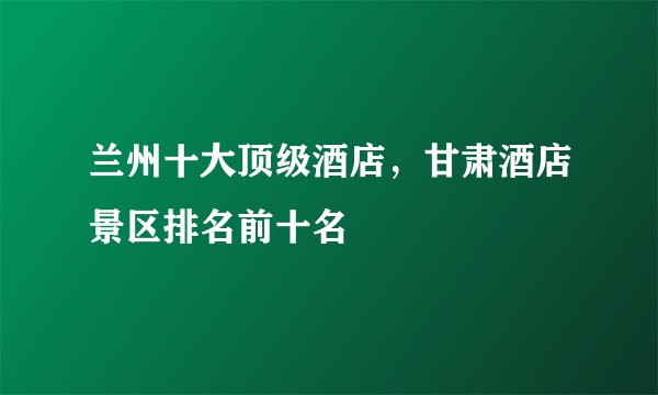 兰州十大顶级酒店，甘肃酒店景区排名前十名