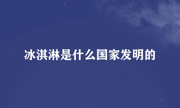 冰淇淋是什么国家发明的