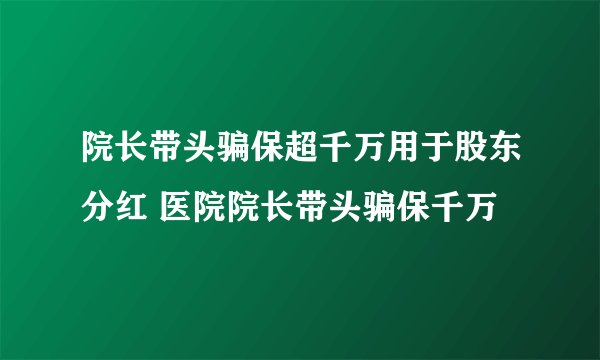 院长带头骗保超千万用于股东分红 医院院长带头骗保千万