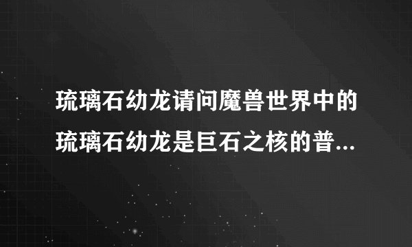 琉璃石幼龙请问魔兽世界中的琉璃石幼龙是巨石之核的普通模式掉还是英雄模式