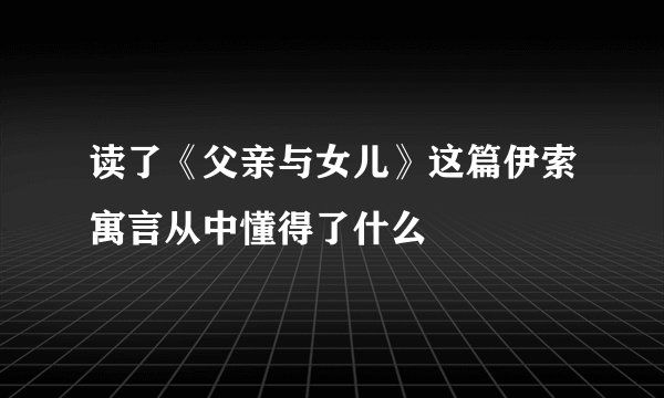 读了《父亲与女儿》这篇伊索寓言从中懂得了什么