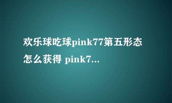 欢乐球吃球pink77第五形态怎么获得 pink77第五形态合成攻略