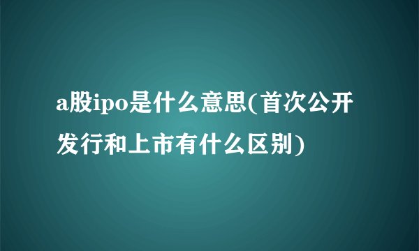 a股ipo是什么意思(首次公开发行和上市有什么区别)