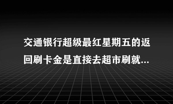 交通银行超级最红星期五的返回刷卡金是直接去超市刷就 可以了吗