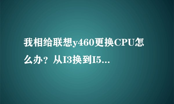 我相给联想y460更换CPU怎么办？从I3换到I5.不知道买什么样子的I5