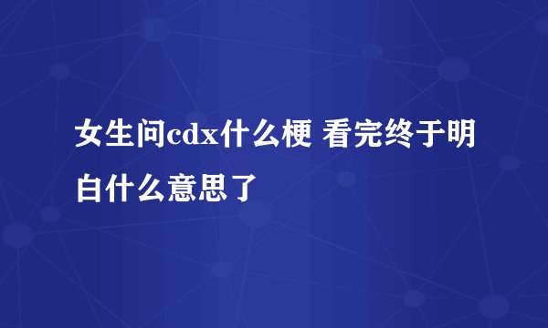 女生问cdx什么梗 看完终于明白什么意思了