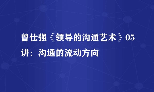 曾仕强《领导的沟通艺术》05讲:沟通的流动方向