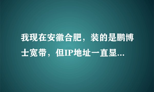 我现在安徽合肥，装的是鹏博士宽带，但IP地址一直显示是北京或吉林联通还有其他地方联通，怎么回事