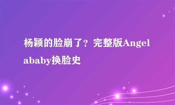 杨颖的脸崩了？完整版Angelababy换脸史