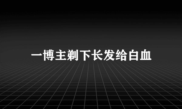 一博主剃下长发给白血