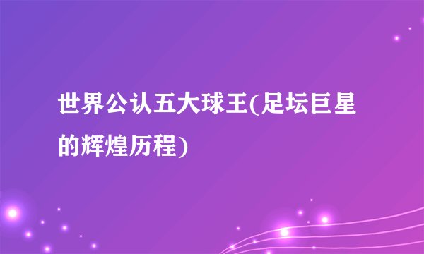 世界公认五大球王(足坛巨星的辉煌历程)