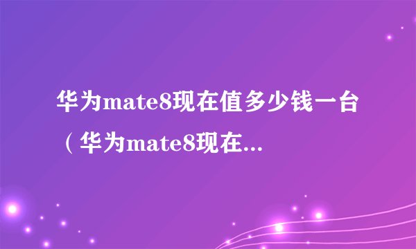 华为mate8现在值多少钱一台（华为mate8现在值多少钱）