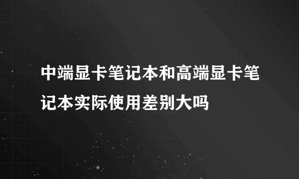 中端显卡笔记本和高端显卡笔记本实际使用差别大吗
