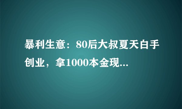 暴利生意：80后大叔夏天白手创业，拿1000本金现在赚的盆满钵满！