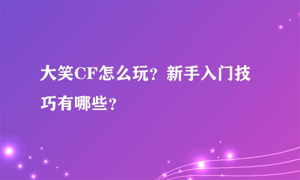 大笑CF怎么玩？新手入门技巧有哪些？