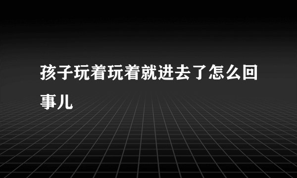 孩子玩着玩着就进去了怎么回事儿
