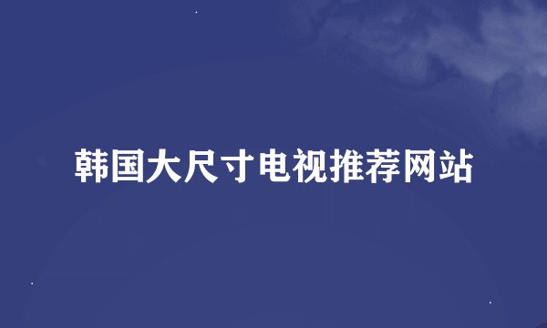 韩国大尺寸电视推荐网站