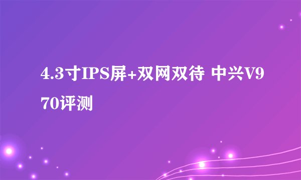 4.3寸IPS屏+双网双待 中兴V970评测
