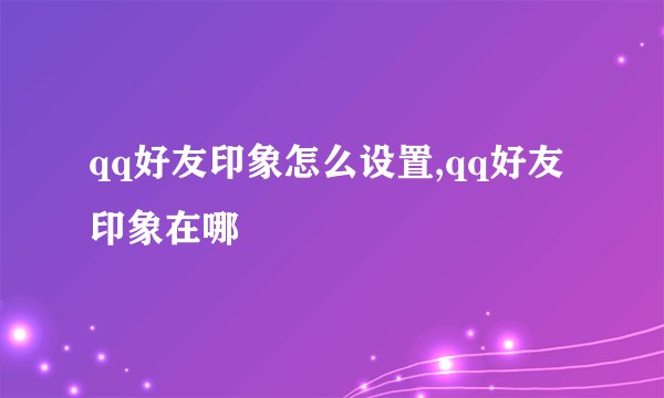 qq好友印象怎么设置,qq好友印象在哪