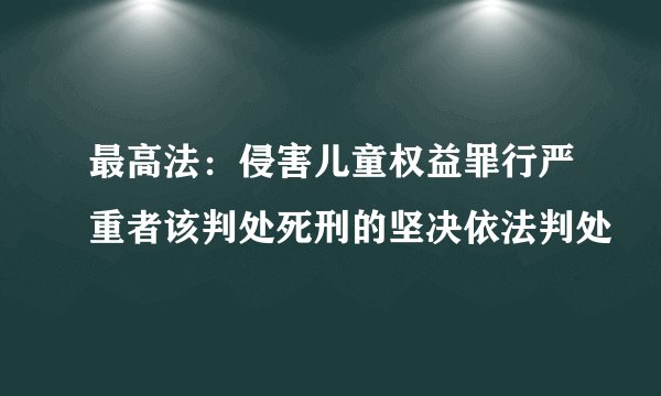 最高法：侵害儿童权益罪行严重者该判处死刑的坚决依法判处