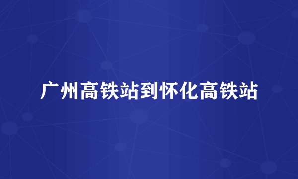 广州高铁站到怀化高铁站