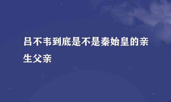 吕不韦到底是不是秦始皇的亲生父亲