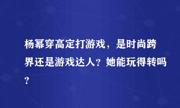杨幂穿高定打游戏，是时尚跨界还是游戏达人？她能玩得转吗？
