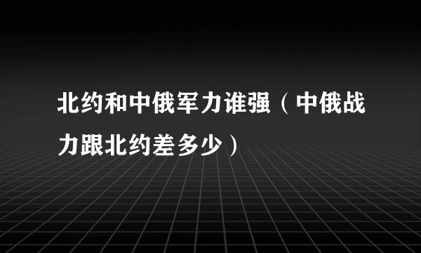 北约和中俄军力谁强(中俄战力跟北约差多少)
